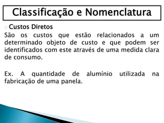 Classificação e Nomenclatura
Custos Diretos
São os custos que estão relacionados a um
determinado objeto de custo e que podem ser
identificados com este através de uma medida clara
de consumo.
Ex. A quantidade de alumínio utilizada na
fabricação de uma panela.
 