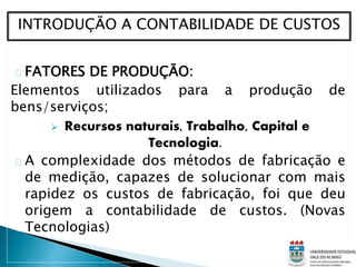 FATORES DE PRODUÇÃO:
Elementos utilizados para a produção de
bens/serviços;
 Recursos naturais, Trabalho, Capital e
Tecnologia.
A complexidade dos métodos de fabricação e
de medição, capazes de solucionar com mais
rapidez os custos de fabricação, foi que deu
origem a contabilidade de custos. (Novas
Tecnologias)
INTRODUÇÃO A CONTABILIDADE DE CUSTOS
 
