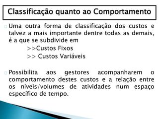 Classificação quanto ao Comportamento
Uma outra forma de classificação dos custos e
talvez a mais importante dentre todas as demais,
é a que se subdivide em
>>Custos Fixos
>> Custos Variáveis
Possibilita aos gestores acompanharem o
comportamento destes custos e a relação entre
os níveis/volumes de atividades num espaço
específico de tempo.
 