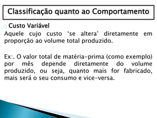 Classificação quanto ao Comportamento
Custo Variável
Aquele cujo custo ‘se altera’ diretamente em
proporção ao volume total produzido.
Ex:. O valor total de matéria-prima (como exemplo)
por mês depende diretamente do volume
produzido, ou seja, quanto mais for fabricado,
mais será o seu consumo e vice-versa.
 