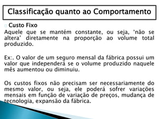 Classificação quanto ao Comportamento
Custo Fixo
Aquele que se mantém constante, ou seja, ‘não se
altera’ diretamente na proporção ao volume total
produzido.
Ex:. O valor de um seguro mensal da fábrica possui um
valor que independerá se o volume produzido naquele
mês aumentou ou diminuiu.
Os custos fixos não precisam ser necessariamente do
mesmo valor, ou seja, ele poderá sofrer variações
mensais em função de variação de preços, mudança de
tecnologia, expansão da fábrica.
 