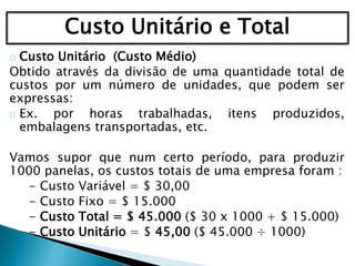 Custo Unitário e Total
Custo Unitário (Custo Médio)
Obtido através da divisão de uma quantidade total de
custos por um número de unidades, que podem ser
expressas:
Ex. por horas trabalhadas, itens produzidos,
embalagens transportadas, etc.
Vamos supor que num certo período, para produzir
1000 panelas, os custos totais de uma empresa foram :
- Custo Variável = $ 30,00
- Custo Fixo = $ 15.000
- Custo Total = $ 45.000 ($ 30 x 1000 + $ 15.000)
- Custo Unitário = $ 45,00 ($ 45.000 ÷ 1000)
 