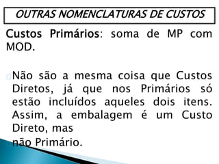OUTRAS NOMENCLATURAS DE CUSTOS
Custos Primários: soma de MP com
MOD.
Não são a mesma coisa que Custos
Diretos, já que nos Primários só
estão incluídos aqueles dois itens.
Assim, a embalagem é um Custo
Direto, mas
não Primário.
 