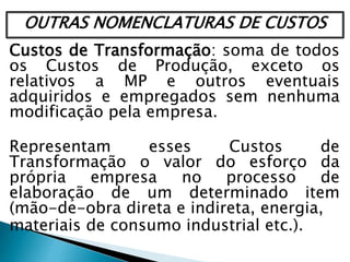 OUTRAS NOMENCLATURAS DE CUSTOS
Custos de Transformação: soma de todos
os Custos de Produção, exceto os
relativos a MP e outros eventuais
adquiridos e empregados sem nenhuma
modificação pela empresa.
Representam esses Custos de
Transformação o valor do esforço da
própria empresa no processo de
elaboração de um determinado item
(mão-de-obra direta e indireta, energia,
materiais de consumo industrial etc.).
 