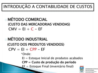 MÉTODO COMERCIAL
(CUSTO DAS MERCADORIAS VENDIDAS)
CMV = EI + C - EF
MÉTODO INDUSTRIAL
(CUSTO DOS PRODUTOS VENDIDOS)
CPV = EI + CPP – EF
*Onde:
EI = Estoque Inicial de produtos acabados
CPP = Custo de produção do período
EF = Estoque Final (inventário final)
INTRODUÇÃO A CONTABILIDADE DE CUSTOS
 