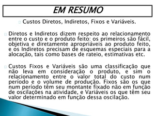 EM RESUMO
Custos Diretos, Indiretos, Fixos e Variáveis.
Diretos e Indiretos dizem respeito ao relacionamento
entre o custo e o produto feito: os primeiros são fácil,
objetiva e diretamente apropriáveis ao produto feito,
e os Indiretos precisam de esquemas especiais para a
alocação, tais como bases de rateio, estimativas etc.
Custos Fixos e Variáveis são uma classificação que
não leva em consideração o produto, e sim o
relacionamento entre o valor total do custo num
período e o volume de produção. Fixos são os que
num período têm seu montante fixado não em função
de oscilações na atividade, e Variáveis os que têm seu
valor determinado em função dessa oscilação.
 