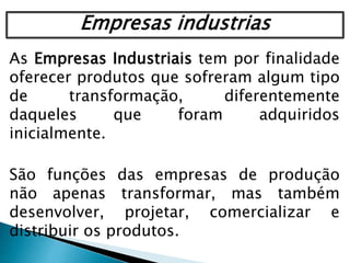 As Empresas Industriais tem por finalidade
oferecer produtos que sofreram algum tipo
de transformação, diferentemente
daqueles que foram adquiridos
inicialmente.
São funções das empresas de produção
não apenas transformar, mas também
desenvolver, projetar, comercializar e
distribuir os produtos.
Empresas industrias
 
