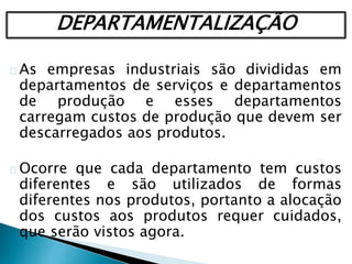 DEPARTAMENTALIZAÇÃO
As empresas industriais são divididas em
departamentos de serviços e departamentos
de produção e esses departamentos
carregam custos de produção que devem ser
descarregados aos produtos.
Ocorre que cada departamento tem custos
diferentes e são utilizados de formas
diferentes nos produtos, portanto a alocação
dos custos aos produtos requer cuidados,
que serão vistos agora.
 