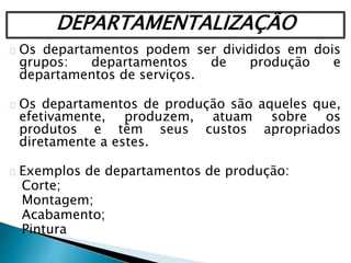 DEPARTAMENTALIZAÇÃO
Os departamentos podem ser divididos em dois
grupos: departamentos de produção e
departamentos de serviços.
Os departamentos de produção são aqueles que,
efetivamente, produzem, atuam sobre os
produtos e têm seus custos apropriados
diretamente a estes.
Exemplos de departamentos de produção:
Corte;
Montagem;
Acabamento;
Pintura
 