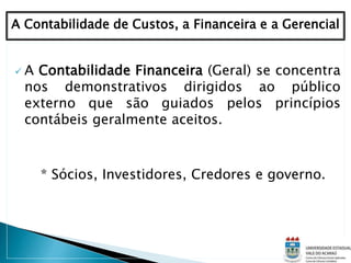  A Contabilidade Financeira (Geral) se concentra
nos demonstrativos dirigidos ao público
externo que são guiados pelos princípios
contábeis geralmente aceitos.
* Sócios, Investidores, Credores e governo.
A Contabilidade de Custos, a Financeira e a Gerencial
 
