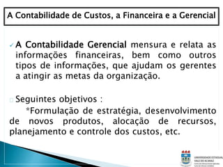  A Contabilidade Gerencial mensura e relata as
informações financeiras, bem como outros
tipos de informações, que ajudam os gerentes
a atingir as metas da organização.
Seguintes objetivos :
*Formulação de estratégia, desenvolvimento
de novos produtos, alocação de recursos,
planejamento e controle dos custos, etc.
A Contabilidade de Custos, a Financeira e a Gerencial
 