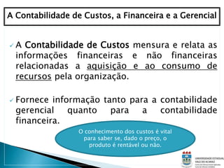  A Contabilidade de Custos mensura e relata as
informações financeiras e não financeiras
relacionadas a aquisição e ao consumo de
recursos pela organização.
 Fornece informação tanto para a contabilidade
gerencial quanto para a contabilidade
financeira.
A Contabilidade de Custos, a Financeira e a Gerencial
O conhecimento dos custos é vital
para saber se, dado o preço, o
produto é rentável ou não.
 