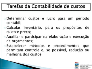 Determinar custos e lucro para um período
contábil;
Calcular inventário, para os propósitos de
custo e preço;
Auxiliar e participar na elaboração e execução
de orçamentos;
Estabelecer métodos e procedimentos que
permitam controle e, se possível, redução ou
melhoria dos custos;
Tarefas da Contabilidade de custos
 