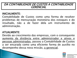DA CONTABILIDADE DE CUSTOS A CONTABILIDADE
GERENCIAL
INICIALMENTE:
Contabilidade de Custos como uma forma de resolver
problemas de mensuração monetária dos estoques e do
resultado, não a de fazer dela um instrumento de
administração.
ATUALMENTE:
Devido ao crescimento das empresas, com o consequente
aumento da distância entre administrador e ativos e
pessoas administradas, passou a Contabilidade de Custos
a ser encarada como uma eficiente forma de auxílio no
desempenho dessa nova missão, a gerencial.
 