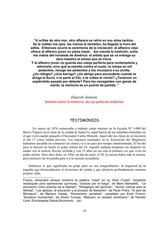 "A orillas de otro mar, otro alfarero se retira en sus años tardíos.
      Se le nublan los ojos, las manos le tiemblan, ha llegado la hora del
     adiós. Entonces ocurre la ceremonia de la iniciación: el alfarero viejo
     ofrece al alfarero joven su pieza mejor. Así manda la tradición, entre
       los indios del noroeste de América: el artista que se va entrega su
                       obra maestra al artista que se inicia.
     Y el alfarero joven no guarda esa vasija perfecta para contemplarla y
          admirarla, sino que la estrella contra el suelo, la rompe en mil
           pedacitos, recoge los pedacitos y los incorpora a su arcilla.
      ¿Un refugio? ¿Una barriga? ¿Un abrigo para esconderte cuando te
      ahoga la lluvia, o te parte el frío, o te voltea el viento? ¿Tenemos un
      espléndido pasado por delante? Para los navegantes con ganas de
                   viento, la memoria es un puerto de partida. "


                                 Eduardo Galeano
                Ventana sobre la memoria, de Las palabras andantes.




                                    TESTIMONIOS

        En marzo de 1976 comenzaba a trabajar como maestra en la Escuela Nº 1-000 del
Barrio Yapeyú en el norte de la ciudad de Santa Fe, aquel barrio de los suburbios humildes en
el que vivió cuando pequeño el boxeador Carlos Monzón. Aquel año las clases no se iniciaron
el día 17 como estaba previsto. Los maestros nucleados en la Asociación del Magisterio
habíamos decidido no comenzar las clases e ir a un paro por tiempo indeterminado. El fin del
paro lo decretó de hecho el golpe militar del 24. Aquella mañana temprano me despertó mi
madre con la noticia. Recién recibida y con 23 años no era esta la primera vez que vivía un
golpe militar. Diez años atrás, en 1966, un día de junio, el 28, la escena había sido la misma,
pero entonces me levantaba para ir a la escuela secundaria.

    Sabíamos lo que significaba un golpe pero no nos imaginábamos la magnitud de la
tragedia que desencadenaría el terrorismo de estado y que afectaría profundamente nuestras
propias vidas.

Física), censurado porque contenía la palabra "cuba" en su título ("cuba": recipiente
rectangular para operaciones químicas), “Gracias por el fuego”, de Mario Benedetti, “La
educación como práctica de la libertad”, “Pedagogía del oprimido”, “Acción cultural para la
libertad”, “Las iglesias, la educación y el proceso de liberación”, de Paulo Freire, “El país de
Minotauro”, de Mariano Castex, “Humanismo socialista”, compilado por Erich Fromm,
“Nuestros muchachos”, de Alvaro Yunque, ”Mascaró, el cazador americano”, de Haroldo
Conti, Enciclopedia Salvat-Diccionario …etc.


                                              19
 