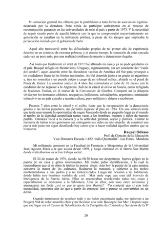 Mi actuación gremial fue efímera por la prohibición a toda forma de asociación legítima
decretada por la dictadura. Pero venía de participar activamente en el proceso de
reconstrucción generado en las universidades de todo el país a partir de 1973. Y la necesidad
de seguir siendo parte de aquella historia con la que se comprometió mayoritariamente mi
generación se canalizó en la militancia política, a pesar de los riesgos que implicaba la
persecución iniciada por el gobierno de facto.

    Aquel año transcurrió entre las dificultades propias de mi primer año de experiencia
docente en un contexto de extrema pobreza, y al mismo tiempo, la sensación de estar cercada
cada vez un poco más, por una realidad cotidiana de muerte y detenciones ilegales.

     Así hasta que finalmente en abril de 1977 fue allanada mi casa y ya no pude quedarme en
el país. Busqué refugio en Montevideo, Uruguay, ingenuamente, sin ser conciente del “vuelo
del cóndor”, aquel acuerdo entre las dictaduras vecinas de América del Sur para perseguir a
los ciudadanos fuera de los límites nacionales. Así fui detenida junto a un grupo de argentinos
y, tras ser sometida a un pseudo juicio a cargo de un tribunal militar, alojada en el penal de
Punta de Rieles. La condena inicial de 4 años fue conmutada al cabo de 26 meses con la
condición de no regresar a la Argentina. Salí de la cárcel al exilio en Suecia, como refugiada
de Naciones Unidas, en el marco de la Convención de Ginebra. Compartí así la diáspora
vivida por los hermanos chilenos, uruguayos, bolivianos, salvadoreños, argentinos, intentando
sobrevivir en un país extraño a nuestra cultura, pero solidario y abierto a recibirnos.

     Pasaron 7 años entre la cárcel y el exilio, hasta que la recuperación de la democracia
gracias a las luchas populares, me permitió regresar al país en 1984. Era una sobreviviente
que tenía nuevamente la oportunidad de seguir buscando desde mi pequeño lugar en el mundo
el rumbo de la dignidad atropellada tantas veces a los hombres, mujeres y niños de nuestro
pueblo. Entonces volví a la escuela y a la actividad gremial, social y política. Honrar la
memoria de tantos seres generosos que entregaron sus vidas en este empeño de construir una
patria más justa nos sigue desafiando hoy como ayer a hacer realidad aquellos sueños que se
truncaron.
                                                                            Raquel Odasso
                                                           Prof. de Ciencias de la Educación
                      Vice-Directora Escuela 1-652 “Julio Quintanilla”. Las Heras. Mendoza

       Mi militancia comenzó en la Facultad de Farmacia y Bioquímica de la Universidad
Juan Agustín Maza a la que asistía desde 1969, y luego continuó en el Barrio San Martín
donde realizábamos un activo trabajo social.

        El 24 de marzo de 1976, siendo las 00.30 horas me despertaron fuertes golpes en la
puerta de mi casa y gritos amenazantes. Mi madre pidió identificación, a lo cual le
respondieron que si no abría le tiraban la puerta abajo. Aún hoy la puerta de la casa paterna
conserva la marca de los culatazos. Rodearon la manzana y subieron a los techos
manteniéndonos a mis padres y a mí inmovilizados. Luego me llevaron a mi habitación,
donde había tres hombres vestidos de civil. Más tarde supe que eran del Servicio de
Inteligencia de la Fuerza Aérea. Ellos se encontraban revolviendo todas mis cosas y
especialmente se dedicaron a la biblioteca. Uno de ellos, con tono entre sarcástico y
amenazante me decía ¿así es que te gusta leer Beatriz? Yo contesté que sí con toda
naturalidad, ignorante aún de que a partir de entonces leer y pensar se convertirían en un
delito.

       Cuando terminaron de revolver todo y no haber encontrado nada, me subieron a un
Peugeot 504 de color amarillo claro y me llevaron a la calle Boulogne Sur Mer. Después supe
que ese lugar era el Casino de Suboficiales de la Compañía de Comando y Servicios de la 8ª


                                              20
 