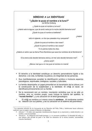DERECHO A LA IDENTIDAD
                                                                               1



                         "¿Quién le puso el nombre a la luna?"
                                            de Mirtha Golberg
                              ¿ Quién le puso el nombre a la luna?
        ¿Habrá sido la laguna, que de tanto verla por la noche decidió llamarla luna?
                             ¿Quién le puso el nombre al elefante?

                                                                                                 ¿Habrá
                        sido el vigilante, un día que paseaba muy campante?

                                ¿Quién le puso el nombre a las rosas?
                                ¿Quién le pone el nombre a las cosas?
                                       Yo lo pienso todos los días.
    ¿Habrá un señor que se llama Pone Nombres que saca los nombres de la Nombrería?

                                                                                                           ¿
            O la arena sola decidió llamarse arena y el mar solo decidió llamarse mar?
                                               ¿Cómo será?
                         ¡Menos mal que a mí me puso el nombre mi mamá!




        El derecho a la identidad constituye un derecho personalísimo ligado a los
         derechos a la vida, la libertad, la justicia y la integridad de las personas.
        Sus manifestaciones exceden la identificación jurídica e involucra aspectos
         psicológicos, espirituales, biológicos, sociales y culturales.
        La familia desempeña un papel primordial en la transmisión de la cultura y en
         la construcción de la subjetividad y la identidad. El niñ@ al nacer, se
         identificará primeramente con su familia.
        Se lo reconocerá con un nombre, inscripción simbólica que no es sólo un
         nombre, sino su nombre propio, pues incluye la historia del apellido, la
         “novela familiar”, y una ubicación en el árbol genealógico.
           El niñ@ se nombra a sí mismo como lo nombran. Al nombrarse nombra
         su relación con sus padres, y así su ubicación en el sistema del parentesco.


1
  Los siguientes artículos de la Convención de los Derechos del Niño, Niña y Adolescente hacen referencia
explícita a que se respete y proteja el Derecho a la Identidad.
     Artículo 7: El niñ@ será registrado inmediatamente después de su nacimiento y tendrá derecho a un
          nombre y una nacionalidad.
     Artículo 8: Es obligación del Estado proteger, y si es necesario restablecer, la identidad del niñ@, si
          este hubiera sido privado de parte o de todos los elementos de la misma (nombre, nacionalidad,
          vínculos familiares).
                                                     3
 