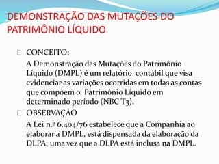 DEMONSTRAÇÃO DAS MUTAÇÕES DO
PATRIMÔNIO LÍQUIDO
CONCEITO:
A Demonstração das Mutações do Patrimônio
Líquido (DMPL) é um relatório contábil que visa
evidenciar as variações ocorridas em todas as contas
que compõem o Patrimônio Líquido em
determinado período (NBC T3).
OBSERVAÇÃO
A Lei n.º 6.404/76 estabelece que a Companhia ao
elaborar a DMPL, está dispensada da elaboração da
DLPA, uma vez que a DLPA está inclusa na DMPL.
 