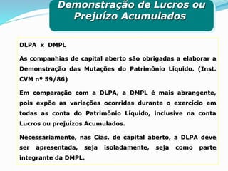 DLPA x DMPL
As companhias de capital aberto são obrigadas a elaborar a
Demonstração das Mutações do Patrimônio Líquido. (Inst.
CVM nº 59/86)
Em comparação com a DLPA, a DMPL é mais abrangente,
pois expõe as variações ocorridas durante o exercício em
todas as conta do Patrimônio Líquido, inclusive na conta
Lucros ou prejuízos Acumulados.
Necessariamente, nas Cias. de capital aberto, a DLPA deve
ser apresentada, seja isoladamente, seja como parte
integrante da DMPL.
Demonstração de Lucros ou
Prejuízo Acumulados
 