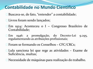 Contabilidade no Mundo Cientifico
Buscava-se, de fato, “entender” a contabilidade;
Livros foram sendo lançados;
Em 1924: Aconteceu o I – Congresso Brasileiro de
Contabilidade;
Em 1946: a promulgação, do Decreto-Lei 9.295,
regulamentando as atribuições profissionais;
Foram se formando os Conselhos – CFC/CRCs;
Lula sanciona lei que rege as atividades – Exame de
Suficiência, multas;
Necessidade de máquinas para realização do trabalho.
 