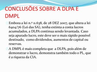 CONCLUSÕES SOBRE A DLPA E
DMPL
Embora a lei n.º 11.638, de 28 DEZ 2007, que altera a lei
6404/76 (Lei das SA), tenha extinta a conta lucros
acumulados, a DLPA continua sendo levantada. Caso
seja apurado lucro, este deve ser o mais rápido possível
destinado, como dividendos, aumentos de capital ou
reservas.
A DMPL é mais completa que a DLPA, pois além de
demonstrar o lucro, demonstra também todo o PL, que
é a riqueza da CIA.
 