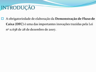  A obrigatoriedade de elaboração da Demonstração de Fluxo de
Caixa (DFC) é uma das importantes inovações trazidas pela Lei
nº 11.638 de 28 de dezembro de 2007.
INTRODUÇÃO
 