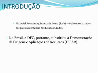 INTRODUÇÃO
 Financial Accounting Standards Board (Fasb) – órgão normatizador
das práticas contábeis nos Estados Unidos.
No Brasil, a DFC, portanto, substituiu a Demonstração
de Origens e Aplicações de Recursos (DOAR).
 