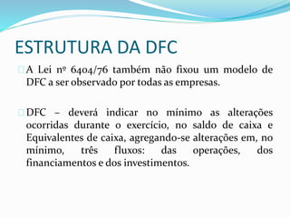 ESTRUTURA DA DFC
A Lei nº 6404/76 também não fixou um modelo de
DFC a ser observado por todas as empresas.
DFC – deverá indicar no mínimo as alterações
ocorridas durante o exercício, no saldo de caixa e
Equivalentes de caixa, agregando-se alterações em, no
mínimo, três fluxos: das operações, dos
financiamentos e dos investimentos.
 