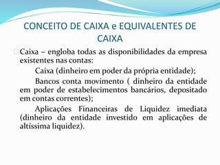 CONCEITO DE CAIXA e EQUIVALENTES DE
CAIXA
Caixa – engloba todas as disponibilidades da empresa
existentes nas contas:
Caixa (dinheiro em poder da própria entidade);
Bancos conta movimento ( dinheiro da entidade
em poder de estabelecimentos bancários, depositado
em contas correntes);
Aplicações Financeiras de Liquidez imediata
(dinheiro da entidade investido em aplicações de
altíssima liquidez).
 