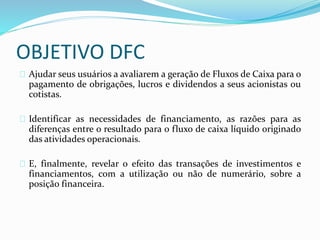 OBJETIVO DFC
Ajudar seus usuários a avaliarem a geração de Fluxos de Caixa para o
pagamento de obrigações, lucros e dividendos a seus acionistas ou
cotistas.
Identificar as necessidades de financiamento, as razões para as
diferenças entre o resultado para o fluxo de caixa líquido originado
das atividades operacionais.
E, finalmente, revelar o efeito das transações de investimentos e
financiamentos, com a utilização ou não de numerário, sobre a
posição financeira.
 