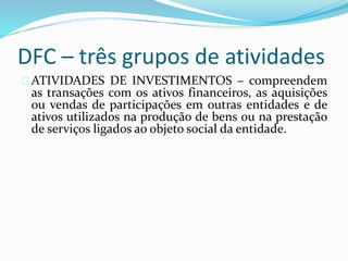 DFC – três grupos de atividades
ATIVIDADES DE INVESTIMENTOS – compreendem
as transações com os ativos financeiros, as aquisições
ou vendas de participações em outras entidades e de
ativos utilizados na produção de bens ou na prestação
de serviços ligados ao objeto social da entidade.
 