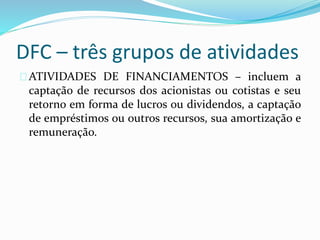 DFC – três grupos de atividades
ATIVIDADES DE FINANCIAMENTOS – incluem a
captação de recursos dos acionistas ou cotistas e seu
retorno em forma de lucros ou dividendos, a captação
de empréstimos ou outros recursos, sua amortização e
remuneração.
 