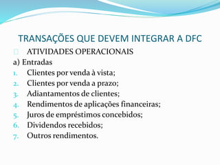 TRANSAÇÕES QUE DEVEM INTEGRAR A DFC
ATIVIDADES OPERACIONAIS
a) Entradas
1. Clientes por venda à vista;
2. Clientes por venda a prazo;
3. Adiantamentos de clientes;
4. Rendimentos de aplicações financeiras;
5. Juros de empréstimos concebidos;
6. Dividendos recebidos;
7. Outros rendimentos.
 