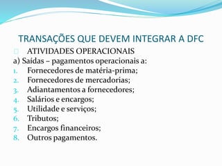 TRANSAÇÕES QUE DEVEM INTEGRAR A DFC
ATIVIDADES OPERACIONAIS
a) Saídas – pagamentos operacionais a:
1. Fornecedores de matéria-prima;
2. Fornecedores de mercadorias;
3. Adiantamentos a fornecedores;
4. Salários e encargos;
5. Utilidade e serviços;
6. Tributos;
7. Encargos financeiros;
8. Outros pagamentos.
 