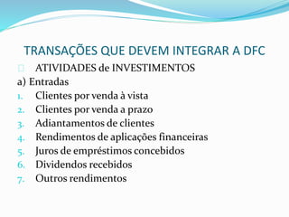 TRANSAÇÕES QUE DEVEM INTEGRAR A DFC
ATIVIDADES de INVESTIMENTOS
a) Entradas
1. Clientes por venda à vista
2. Clientes por venda a prazo
3. Adiantamentos de clientes
4. Rendimentos de aplicações financeiras
5. Juros de empréstimos concebidos
6. Dividendos recebidos
7. Outros rendimentos
 