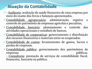 Atuação da Contabilidade
 - Auditoria: avaliação da saúde financeira de uma empresa por
meio do exame dos livros e balanços apresentados.
 Contabilidade agropecuária: administração, registro e
controle do patrimônio de empresas agrícolas e pecuárias,
 Contabilidade bancária: planejamento e controle das
atividades operacionais e contábeis de bancos.
 Contabilidade de cooperativas: gerenciamento e distribuição
dos recursos financeiros e materiais entre os cooperados.
 Contabilidade de custos: levantamento de gastos, lucros e
perdas de empresas.
 Contabilidade pública: gerenciamento dos patrimônios de
empresas públicas.
- Consultoria: prestação de serviços de contabilidade fiscal,
financeira, bancária ou pública.
 