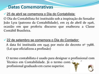 Datas Comemorativas
 25 de abril se comemora o Dia do Contabilista:
O Dia do Contabilista foi instituído sob a inspiração do Senador
João Lyra (patrono da Contabilidade), em 25 de abril de 1926,
ocasião em que proferiu discurso que enalteceu a Classe
Contábil Brasileira.
 22 de setembro se comemora o Dia do Contador:
A data foi instituída em 1945 por meio do decreto nº 7988.
(Lei que oficializou a profissão)
O termo contabilista é usado para designar o profissional com
Técnico em Contabilidade. Já o termo contador refere-se ao
profissional graduado em curso superior.
 