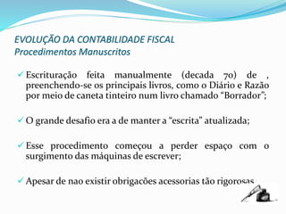 EVOLUÇÃO DA CONTABILIDADE FISCAL
Procedimentos Manuscritos
 Escrituração feita manualmente (decada 70) de ,
preenchendo-se os principais livros, como o Diário e Razão
por meio de caneta tinteiro num livro chamado “Borrador”;
 O grande desafio era a de manter a “escrita” atualizada;
 Esse procedimento começou a perder espaço com o
surgimento das máquinas de escrever;
 Apesar de nao existir obrigacões acessorias tão rigorosas
 