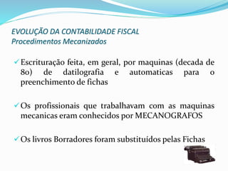 EVOLUÇÃO DA CONTABILIDADE FISCAL
Procedimentos Mecanizados
Escrituração feita, em geral, por maquinas (decada de
80) de datilografia e automaticas para o
preenchimento de fichas
Os profissionais que trabalhavam com as maquinas
mecanicas eram conhecidos por MECANOGRAFOS
Os livros Borradores foram substituídos pelas Fichas
 