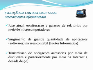 EVOLUÇÃO DA CONTABILIDADE FISCAL
Procedimentos Informatizados
Fase atual, escrituracao e geracao de relatorios por
meio de microcomputadores
Surgimento de grande quantidade de aplicativos
(softwares) na area contabil (Fortes Informatica)
Transmissao de obrigacoes acessorias por meio de
disquestes e posteriormente por meio da Internet (
decada de 90)
 