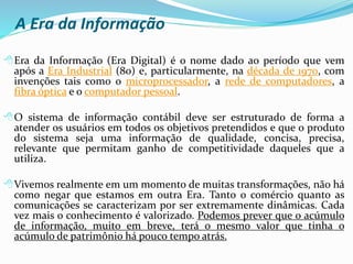 A Era da Informação
Era da Informação (Era Digital) é o nome dado ao período que vem
após a Era Industrial (80) e, particularmente, na década de 1970, com
invenções tais como o microprocessador, a rede de computadores, a
fibra óptica e o computador pessoal.
O sistema de informação contábil deve ser estruturado de forma a
atender os usuários em todos os objetivos pretendidos e que o produto
do sistema seja uma informação de qualidade, concisa, precisa,
relevante que permitam ganho de competitividade daqueles que a
utiliza.
Vivemos realmente em um momento de muitas transformações, não há
como negar que estamos em outra Era. Tanto o comércio quanto as
comunicações se caracterizam por ser extremamente dinâmicas. Cada
vez mais o conhecimento é valorizado. Podemos prever que o acúmulo
de informação, muito em breve, terá o mesmo valor que tinha o
acúmulo de patrimônio há pouco tempo atrás.
 