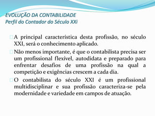 EVOLUÇÃO DA CONTABILIDADE
Perfil do Contador do Século XXi
A principal característica desta profissão, no século
XXI, será o conhecimento aplicado.
Não menos importante, é que o contabilista precisa ser
um profissional flexível, autodidata e preparado para
enfrentar desafios de uma profissão na qual a
competição e exigências crescem a cada dia.
O contabilista do século XXI é um profissional
multidisciplinar e sua profissão caracteriza-se pela
modernidade e variedade em campos de atuação.
 