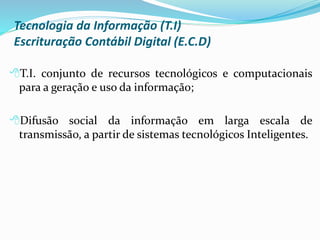 Tecnologia da Informação (T.I)
Escrituração Contábil Digital (E.C.D)
T.I. conjunto de recursos tecnológicos e computacionais
para a geração e uso da informação;
Difusão social da informação em larga escala de
transmissão, a partir de sistemas tecnológicos Inteligentes.
 