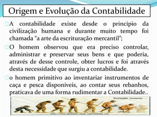 A contabilidade existe desde o princípio da
civilização humana e durante muito tempo foi
chamada “a arte da escrituração mercantil”;
O homem observou que era preciso controlar,
administrar e preservar seus bens e que poderia,
através de desse controle, obter lucros e foi através
desta necessidade que surgiu a contabilidade.
o homem primitivo ao inventariar instrumentos de
caça e pesca disponíveis, ao contar seus rebanhos,
praticava de uma forma rudimentar a Contabilidade..
Origem e Evolução da Contabilidade
 