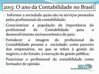 Informar a sociedade quais são os serviços prestados
pelos profissionais da contabilidade;
Conscientizar a população da importância do
profissional da Contabilidade para o
desenvolvimento socioeconômico do país;
Fortalecer a imagem do profissional da
Contabilidade perante a sociedade; como parceiro
dos empresários, no que se refere à gestão do
negócio; e do Estado, à execução da gestão pública;
Posicionar o profissional da contabilidade como
formador de opinião.
2013: O ano da Contabilidade no Brasil
 