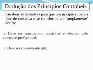 São duas as tentativas para que um prícipio supere a
fase de tentativa e se transforme em “amplamente”
aceito:
1. Deve ser considerado praticável e objetivo pelo
consenso profissional;
2. Deve ser considerado útil;
Evolução dos Princípios Contábeis
 