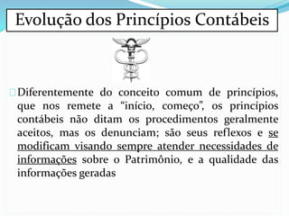 Diferentemente do conceito comum de princípios,
que nos remete a “início, começo”, os princípios
contábeis não ditam os procedimentos geralmente
aceitos, mas os denunciam; são seus reflexos e se
modificam visando sempre atender necessidades de
informações sobre o Patrimônio, e a qualidade das
informações geradas
Evolução dos Princípios Contábeis
 