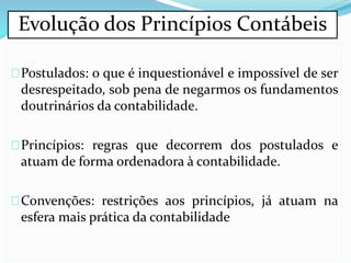 Postulados: o que é inquestionável e impossível de ser
desrespeitado, sob pena de negarmos os fundamentos
doutrinários da contabilidade.
Princípios: regras que decorrem dos postulados e
atuam de forma ordenadora à contabilidade.
Convenções: restrições aos princípios, já atuam na
esfera mais prática da contabilidade
Evolução dos Princípios Contábeis
 