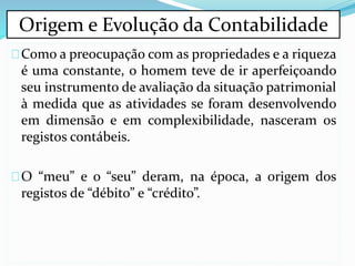 Como a preocupação com as propriedades e a riqueza
é uma constante, o homem teve de ir aperfeiçoando
seu instrumento de avaliação da situação patrimonial
à medida que as atividades se foram desenvolvendo
em dimensão e em complexibilidade, nasceram os
registos contábeis.
O “meu” e o “seu” deram, na época, a origem dos
registos de “débito” e “crédito”.
Origem e Evolução da Contabilidade
 