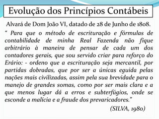 Alvará de Dom João VI, datado de 28 de Junho de 1808.
“ Para que o método de escrituração e fórmulas de
contabilidade de minha Real Fazenda não fique
arbitrário à maneira de pensar de cada um dos
contadores gerais, que sou servido criar para reforço do
Erário: - ordeno que a escrituração seja mercantil, por
partidas dobradas, que por ser a únicas eguida pelas
nações mais civilizadas, assim pela sua brevidade para o
manejo de grandes somas, como por ser mais clara e a
que menos lugar dá a erros e subterfúgios, onde se
esconde a malícia e a fraude dos prevaricadores.”
(SILVA, 1980)
Evolução dos Princípios Contábeis
 